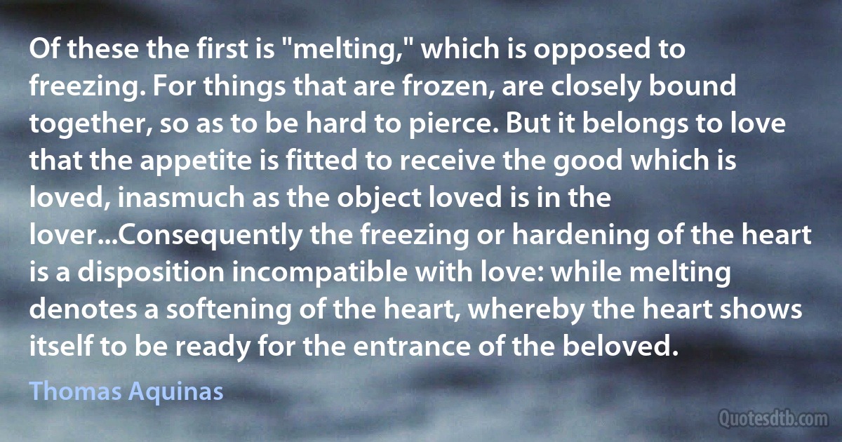 Of these the first is "melting," which is opposed to freezing. For things that are frozen, are closely bound together, so as to be hard to pierce. But it belongs to love that the appetite is fitted to receive the good which is loved, inasmuch as the object loved is in the lover...Consequently the freezing or hardening of the heart is a disposition incompatible with love: while melting denotes a softening of the heart, whereby the heart shows itself to be ready for the entrance of the beloved. (Thomas Aquinas)