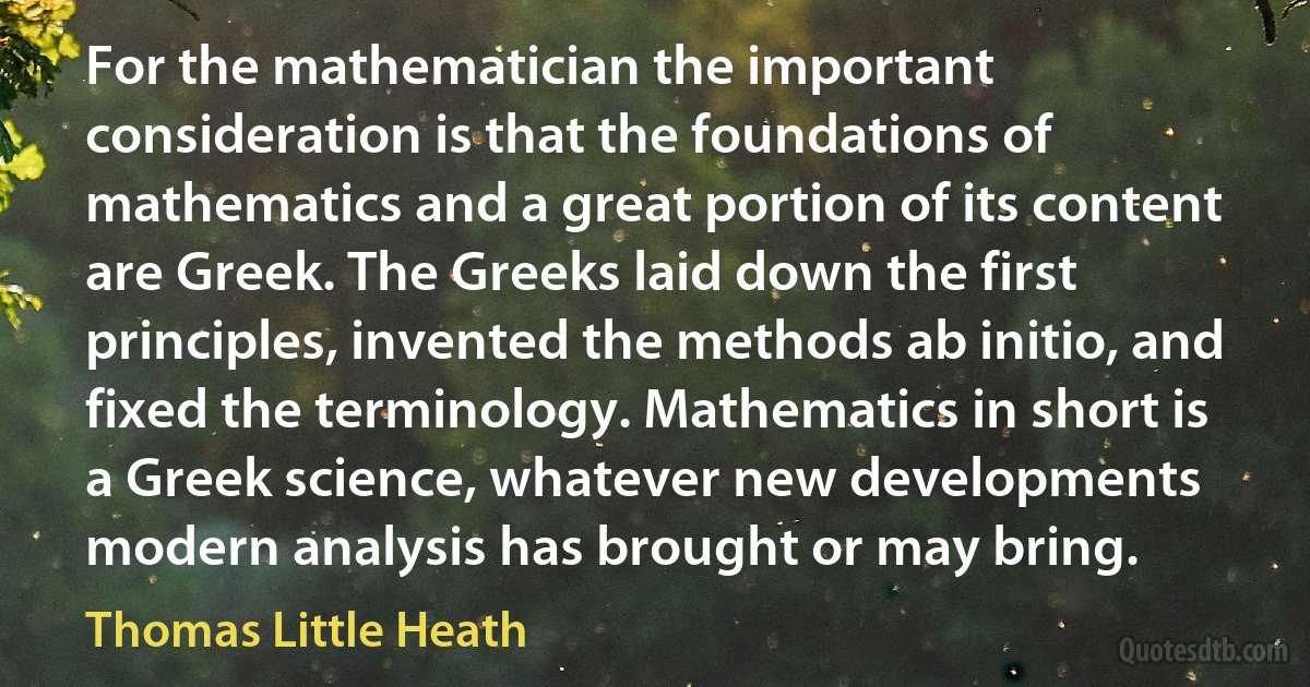 For the mathematician the important consideration is that the foundations of mathematics and a great portion of its content are Greek. The Greeks laid down the first principles, invented the methods ab initio, and fixed the terminology. Mathematics in short is a Greek science, whatever new developments modern analysis has brought or may bring. (Thomas Little Heath)