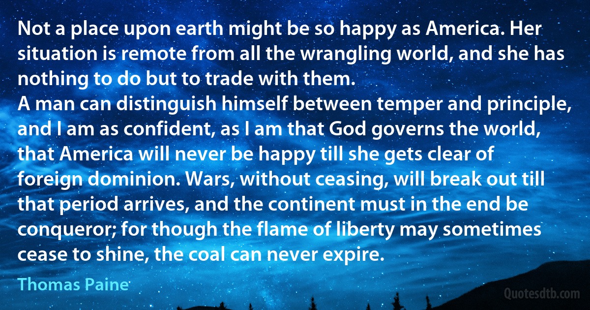 Not a place upon earth might be so happy as America. Her situation is remote from all the wrangling world, and she has nothing to do but to trade with them.
A man can distinguish himself between temper and principle, and I am as confident, as I am that God governs the world, that America will never be happy till she gets clear of foreign dominion. Wars, without ceasing, will break out till that period arrives, and the continent must in the end be conqueror; for though the flame of liberty may sometimes cease to shine, the coal can never expire. (Thomas Paine)