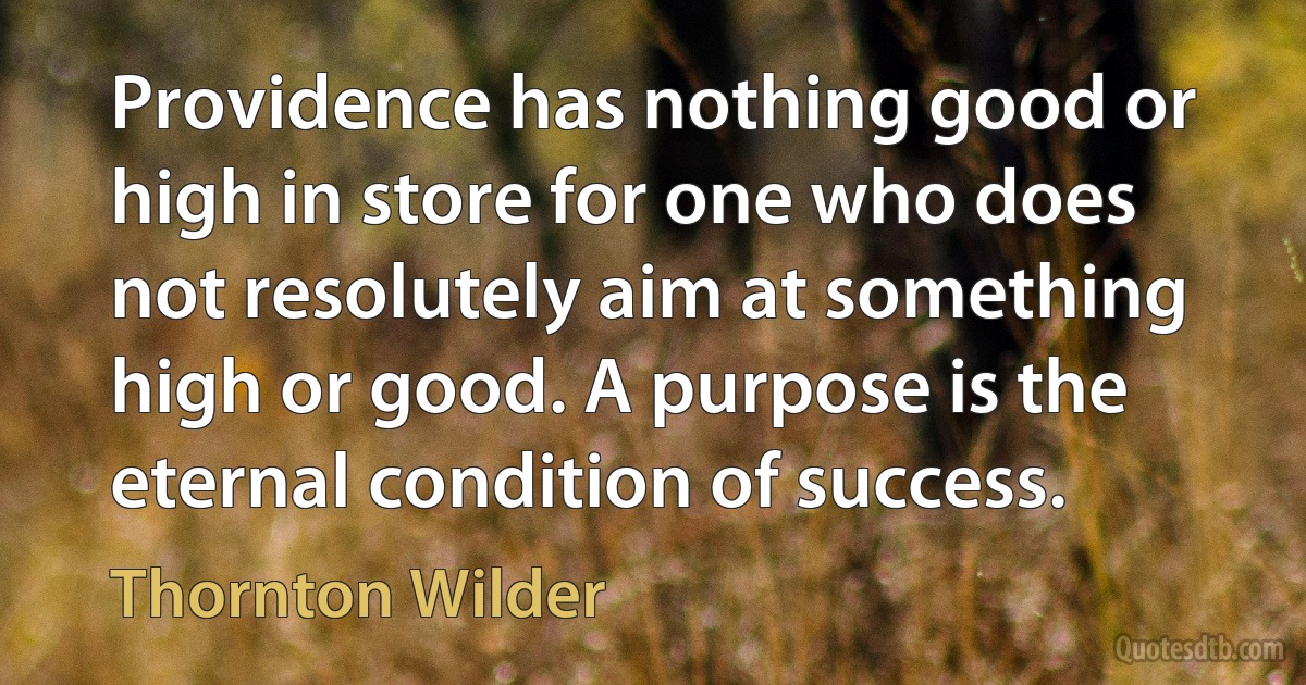 Providence has nothing good or high in store for one who does not resolutely aim at something high or good. A purpose is the eternal condition of success. (Thornton Wilder)