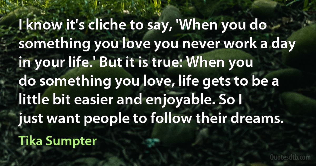 I know it's cliche to say, 'When you do something you love you never work a day in your life.' But it is true: When you do something you love, life gets to be a little bit easier and enjoyable. So I just want people to follow their dreams. (Tika Sumpter)