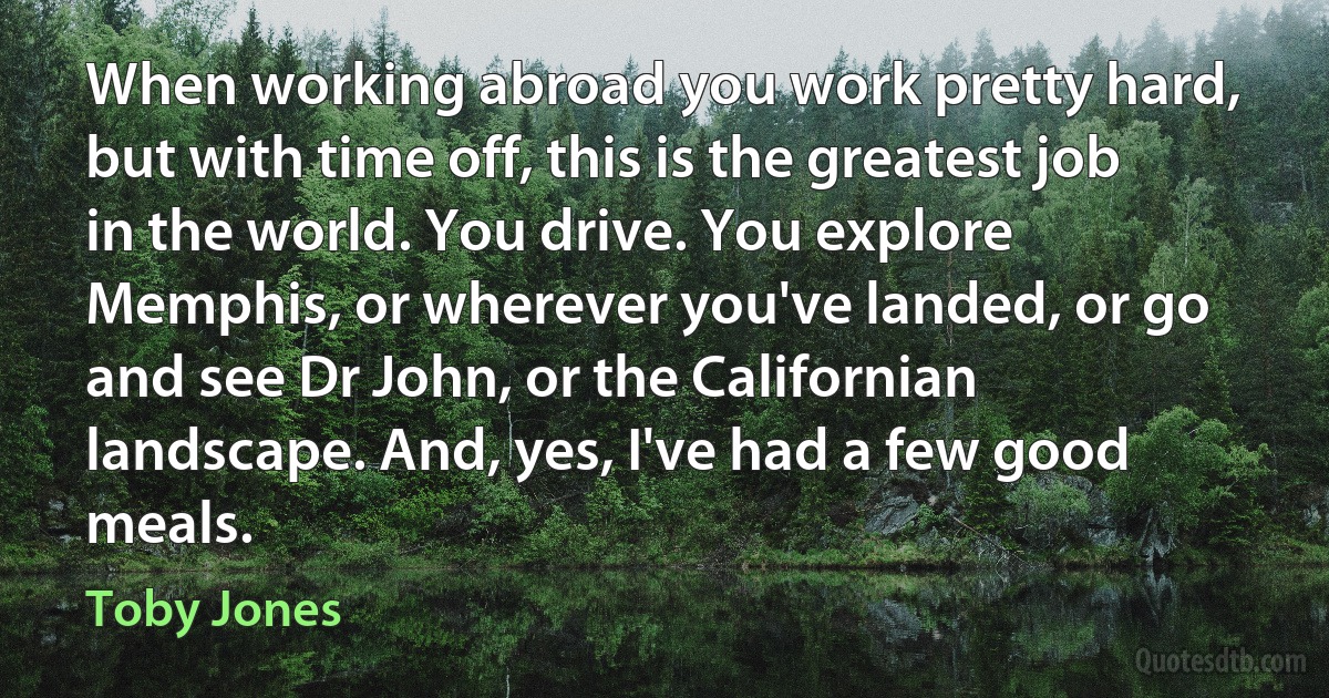 When working abroad you work pretty hard, but with time off, this is the greatest job in the world. You drive. You explore Memphis, or wherever you've landed, or go and see Dr John, or the Californian landscape. And, yes, I've had a few good meals. (Toby Jones)