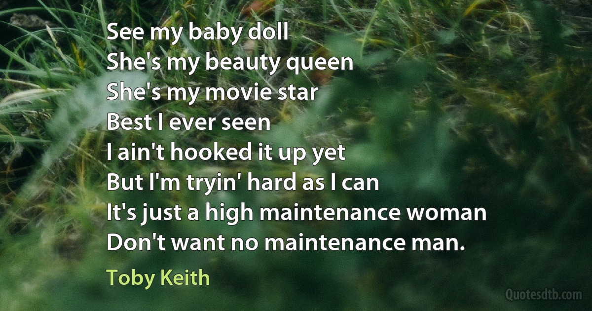 See my baby doll
She's my beauty queen
She's my movie star
Best I ever seen
I ain't hooked it up yet
But I'm tryin' hard as I can
It's just a high maintenance woman
Don't want no maintenance man. (Toby Keith)