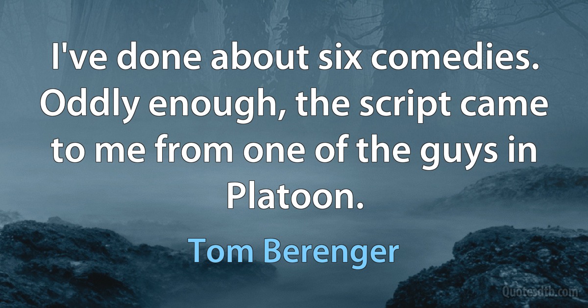 I've done about six comedies. Oddly enough, the script came to me from one of the guys in Platoon. (Tom Berenger)