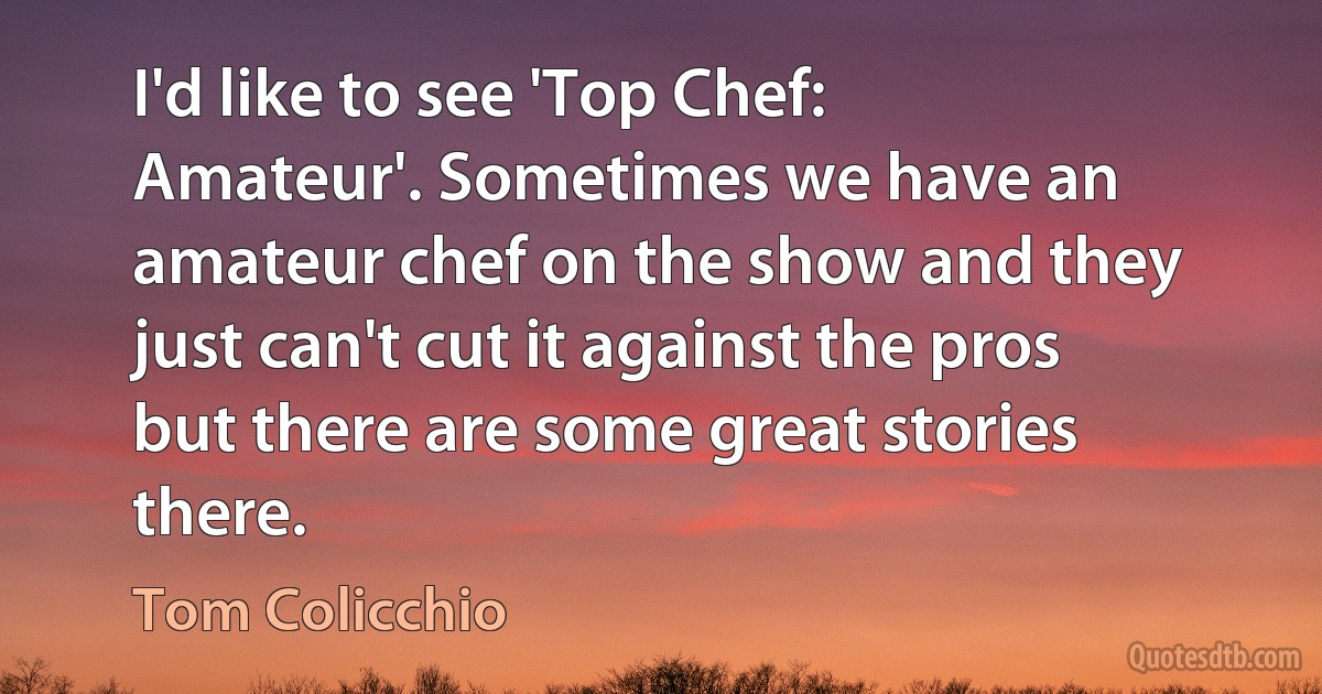 I'd like to see 'Top Chef: Amateur'. Sometimes we have an amateur chef on the show and they just can't cut it against the pros but there are some great stories there. (Tom Colicchio)