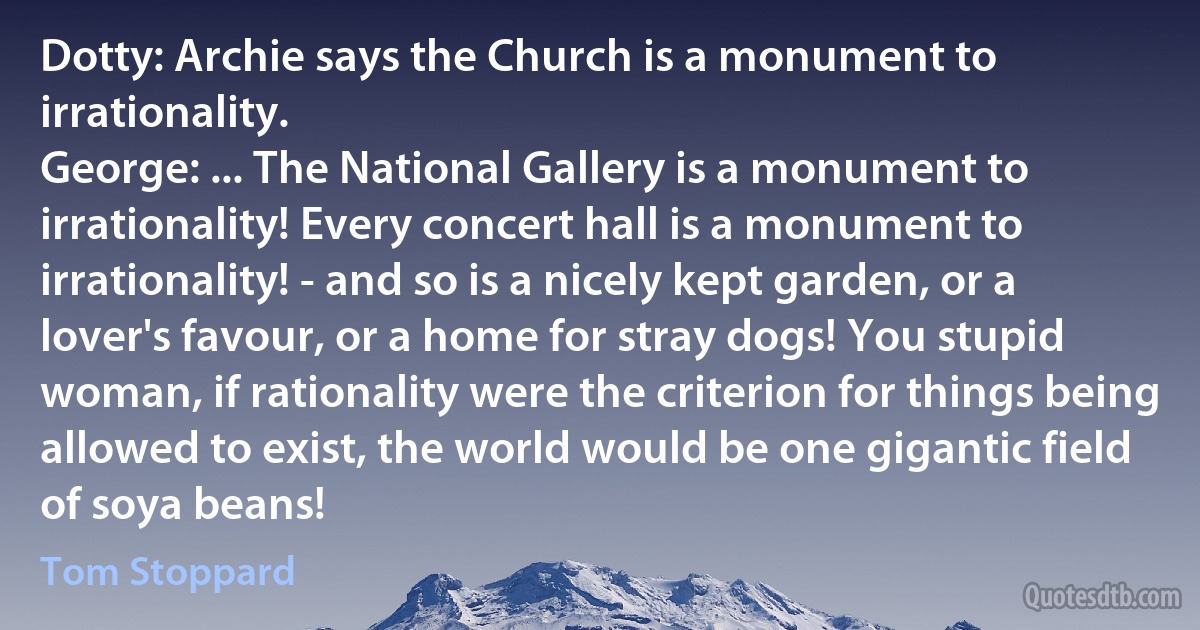 Dotty: Archie says the Church is a monument to irrationality.
George: ... The National Gallery is a monument to irrationality! Every concert hall is a monument to irrationality! - and so is a nicely kept garden, or a lover's favour, or a home for stray dogs! You stupid woman, if rationality were the criterion for things being allowed to exist, the world would be one gigantic field of soya beans! (Tom Stoppard)