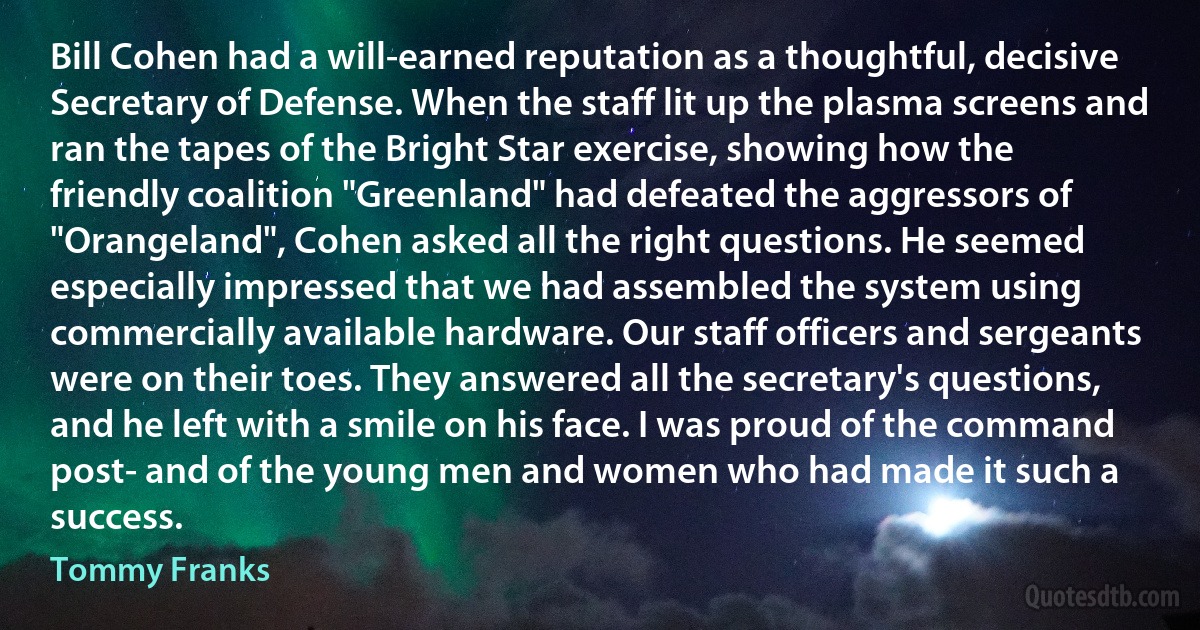 Bill Cohen had a will-earned reputation as a thoughtful, decisive Secretary of Defense. When the staff lit up the plasma screens and ran the tapes of the Bright Star exercise, showing how the friendly coalition "Greenland" had defeated the aggressors of "Orangeland", Cohen asked all the right questions. He seemed especially impressed that we had assembled the system using commercially available hardware. Our staff officers and sergeants were on their toes. They answered all the secretary's questions, and he left with a smile on his face. I was proud of the command post- and of the young men and women who had made it such a success. (Tommy Franks)