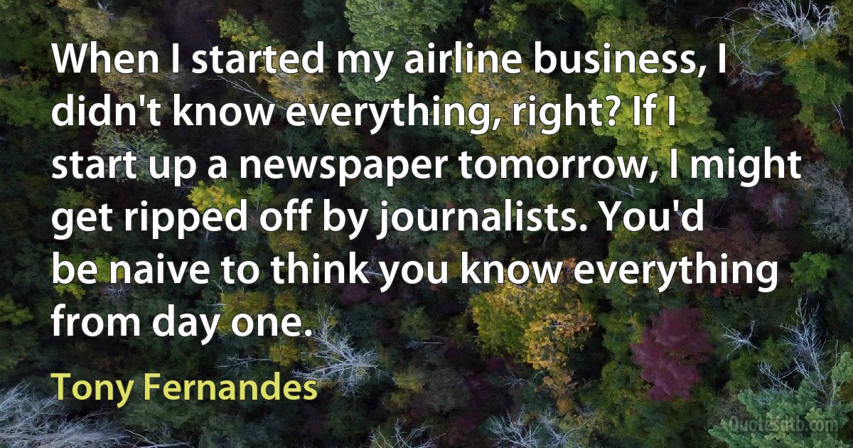 When I started my airline business, I didn't know everything, right? If I start up a newspaper tomorrow, I might get ripped off by journalists. You'd be naive to think you know everything from day one. (Tony Fernandes)