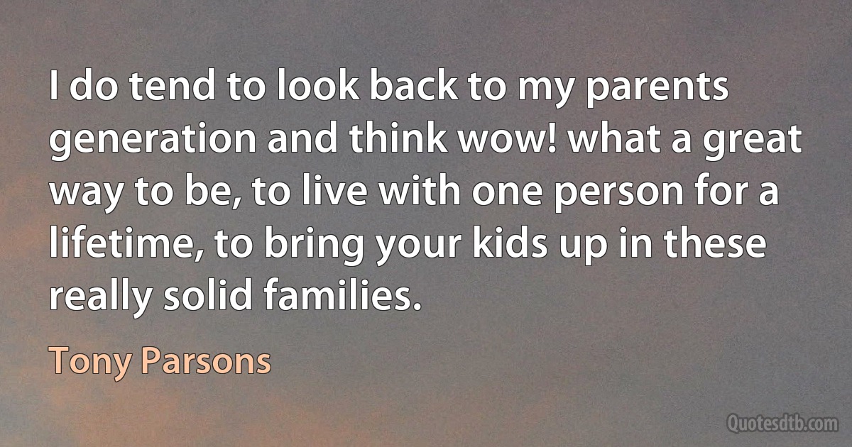 I do tend to look back to my parents generation and think wow! what a great way to be, to live with one person for a lifetime, to bring your kids up in these really solid families. (Tony Parsons)