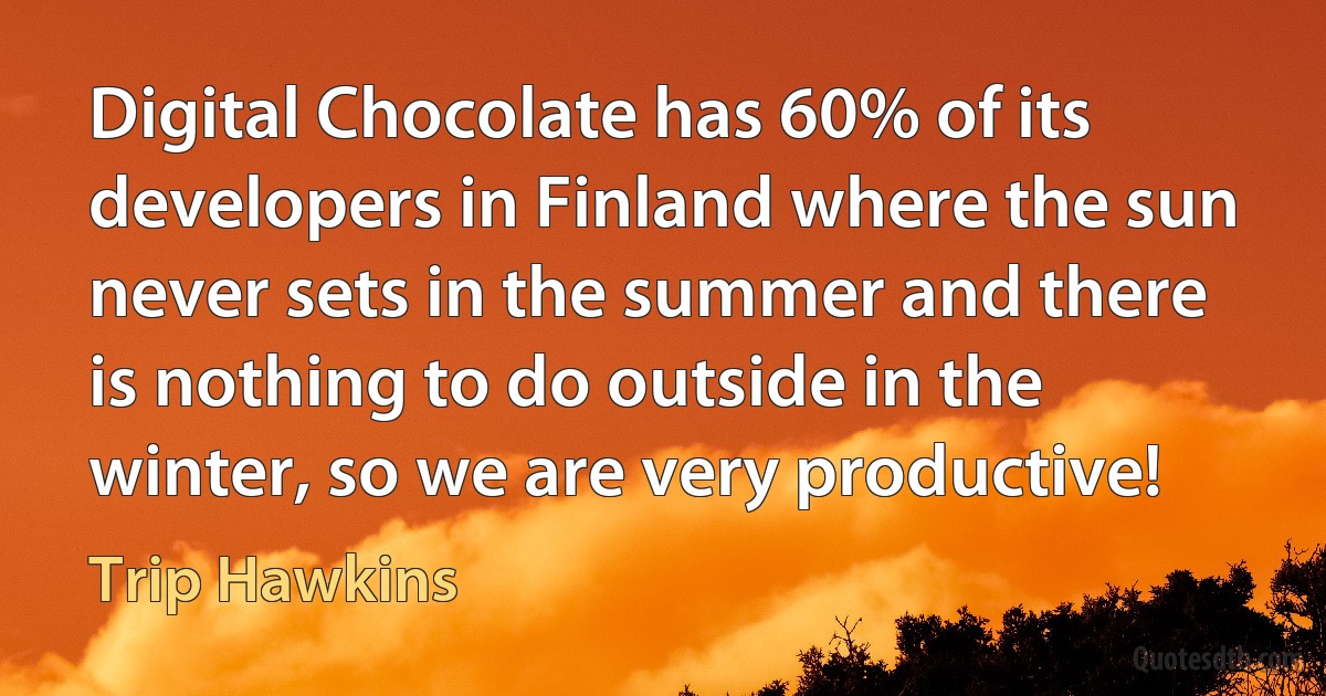 Digital Chocolate has 60% of its developers in Finland where the sun never sets in the summer and there is nothing to do outside in the winter, so we are very productive! (Trip Hawkins)