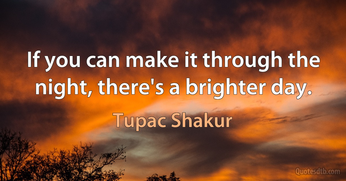 If you can make it through the night, there's a brighter day. (Tupac Shakur)