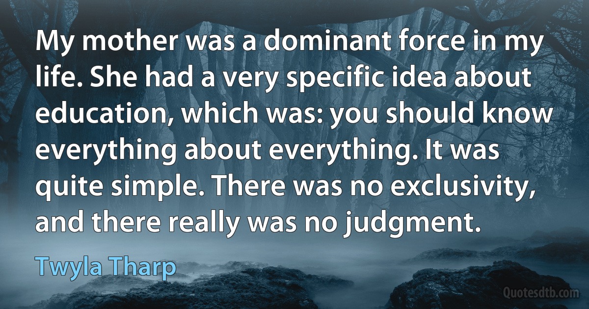 My mother was a dominant force in my life. She had a very specific idea about education, which was: you should know everything about everything. It was quite simple. There was no exclusivity, and there really was no judgment. (Twyla Tharp)