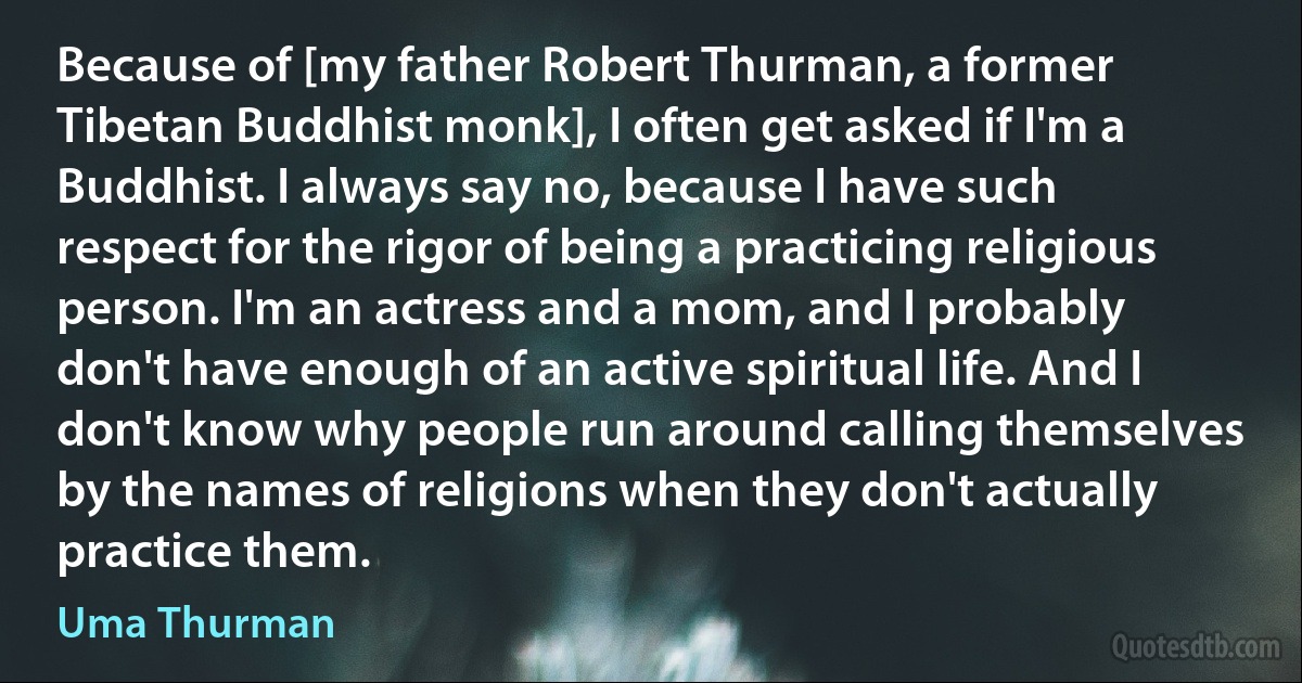 Because of [my father Robert Thurman, a former Tibetan Buddhist monk], I often get asked if I'm a Buddhist. I always say no, because I have such respect for the rigor of being a practicing religious person. I'm an actress and a mom, and I probably don't have enough of an active spiritual life. And I don't know why people run around calling themselves by the names of religions when they don't actually practice them. (Uma Thurman)