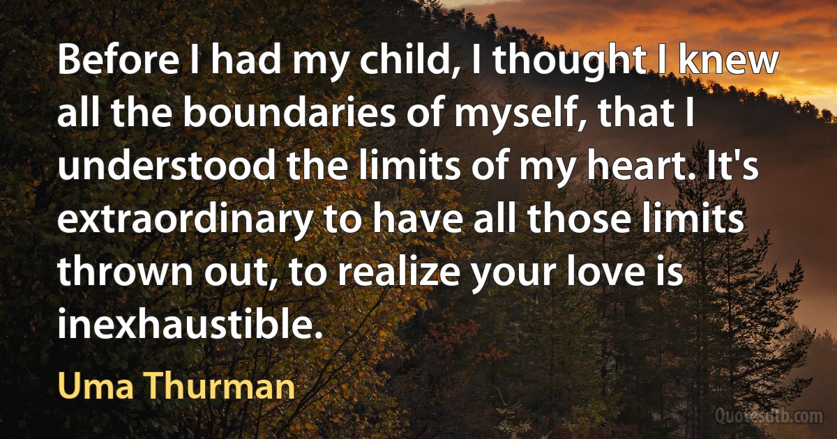 Before I had my child, I thought I knew all the boundaries of myself, that I understood the limits of my heart. It's extraordinary to have all those limits thrown out, to realize your love is inexhaustible. (Uma Thurman)