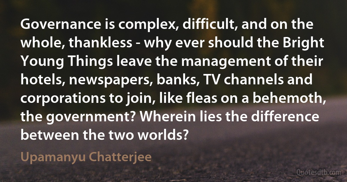 Governance is complex, difficult, and on the whole, thankless - why ever should the Bright Young Things leave the management of their hotels, newspapers, banks, TV channels and corporations to join, like fleas on a behemoth, the government? Wherein lies the difference between the two worlds? (Upamanyu Chatterjee)