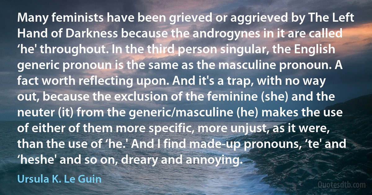 Many feminists have been grieved or aggrieved by The Left Hand of Darkness because the androgynes in it are called ‘he' throughout. In the third person singular, the English generic pronoun is the same as the masculine pronoun. A fact worth reflecting upon. And it's a trap, with no way out, because the exclusion of the feminine (she) and the neuter (it) from the generic/masculine (he) makes the use of either of them more specific, more unjust, as it were, than the use of ‘he.' And I find made-up pronouns, ‘te' and ‘heshe' and so on, dreary and annoying. (Ursula K. Le Guin)