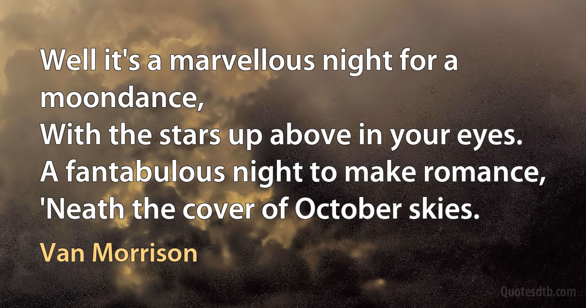 Well it's a marvellous night for a moondance,
With the stars up above in your eyes.
A fantabulous night to make romance,
'Neath the cover of October skies. (Van Morrison)