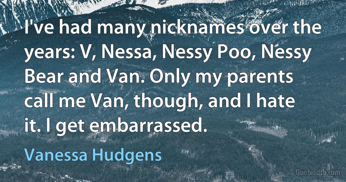 I've had many nicknames over the years: V, Nessa, Nessy Poo, Nessy Bear and Van. Only my parents call me Van, though, and I hate it. I get embarrassed. (Vanessa Hudgens)