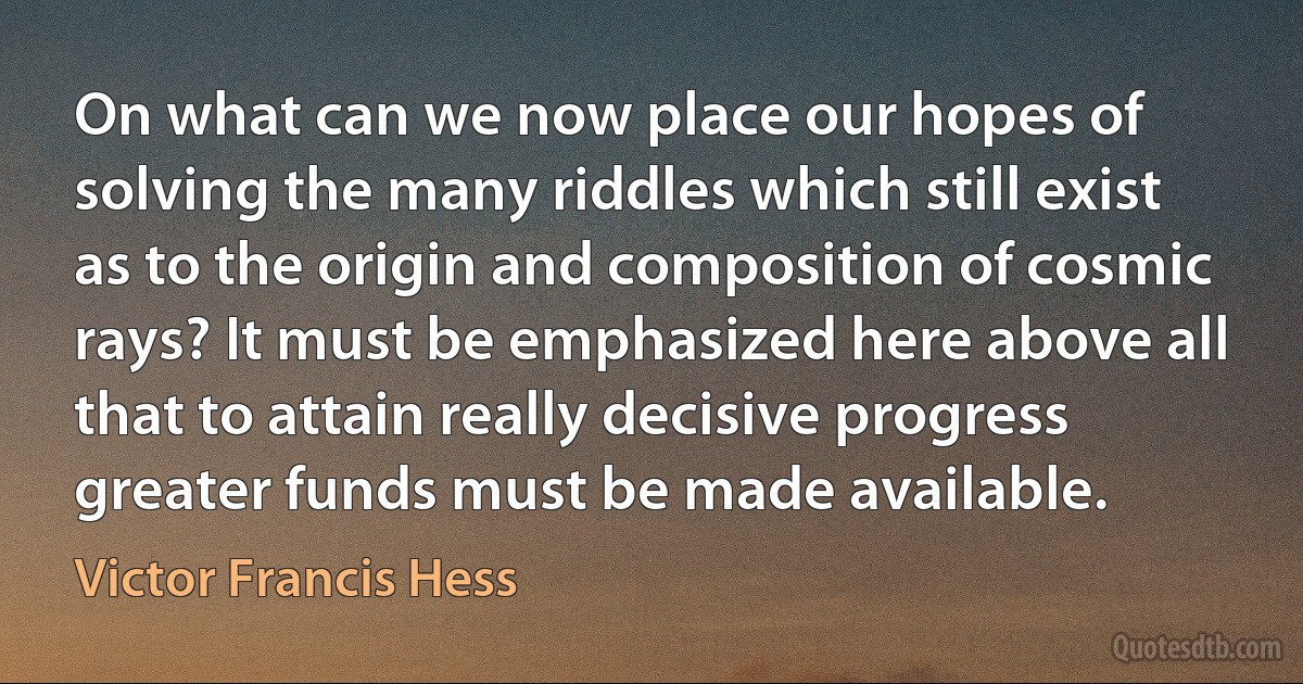 On what can we now place our hopes of solving the many riddles which still exist as to the origin and composition of cosmic rays? It must be emphasized here above all that to attain really decisive progress greater funds must be made available. (Victor Francis Hess)