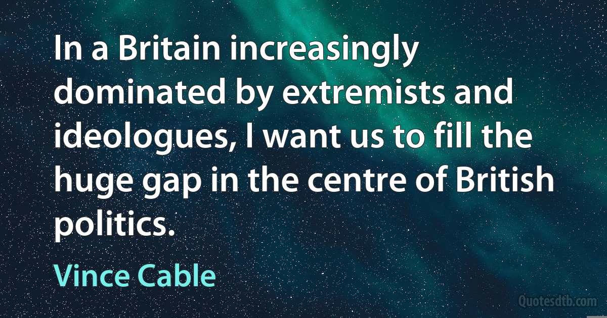 In a Britain increasingly dominated by extremists and ideologues, I want us to fill the huge gap in the centre of British politics. (Vince Cable)