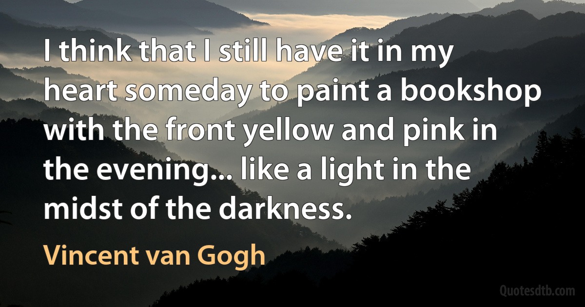 I think that I still have it in my heart someday to paint a bookshop with the front yellow and pink in the evening... like a light in the midst of the darkness. (Vincent van Gogh)