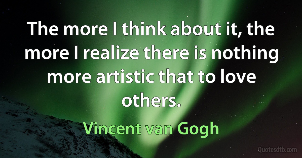 The more I think about it, the more I realize there is nothing more artistic that to love others. (Vincent van Gogh)