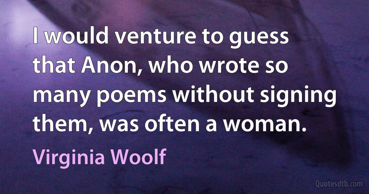 I would venture to guess that Anon, who wrote so many poems without signing them, was often a woman. (Virginia Woolf)