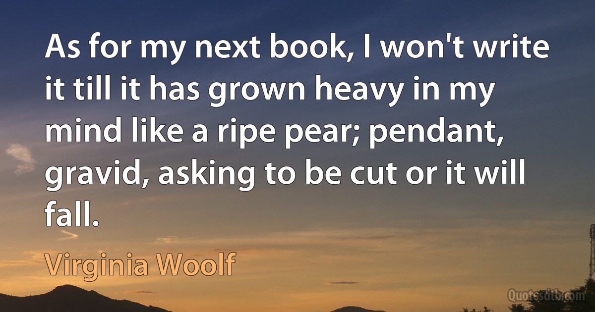 As for my next book, I won't write it till it has grown heavy in my mind like a ripe pear; pendant, gravid, asking to be cut or it will fall. (Virginia Woolf)