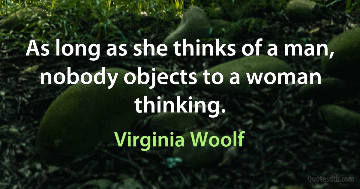 As long as she thinks of a man, nobody objects to a woman thinking. (Virginia Woolf)