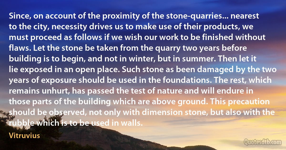 Since, on account of the proximity of the stone-quarries... nearest to the city, necessity drives us to make use of their products, we must proceed as follows if we wish our work to be finished without flaws. Let the stone be taken from the quarry two years before building is to begin, and not in winter, but in summer. Then let it lie exposed in an open place. Such stone as been damaged by the two years of exposure should be used in the foundations. The rest, which remains unhurt, has passed the test of nature and will endure in those parts of the building which are above ground. This precaution should be observed, not only with dimension stone, but also with the rubble which is to be used in walls. (Vitruvius)