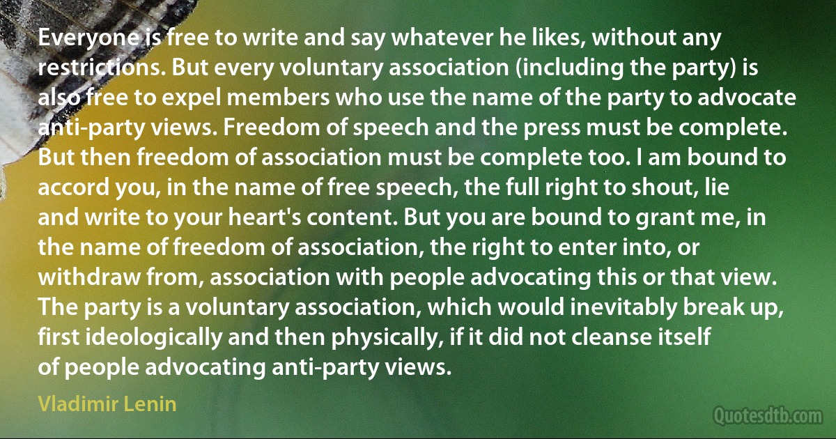 Everyone is free to write and say whatever he likes, without any restrictions. But every voluntary association (including the party) is also free to expel members who use the name of the party to advocate anti-party views. Freedom of speech and the press must be complete. But then freedom of association must be complete too. I am bound to accord you, in the name of free speech, the full right to shout, lie and write to your heart's content. But you are bound to grant me, in the name of freedom of association, the right to enter into, or withdraw from, association with people advocating this or that view. The party is a voluntary association, which would inevitably break up, first ideologically and then physically, if it did not cleanse itself of people advocating anti-party views. (Vladimir Lenin)