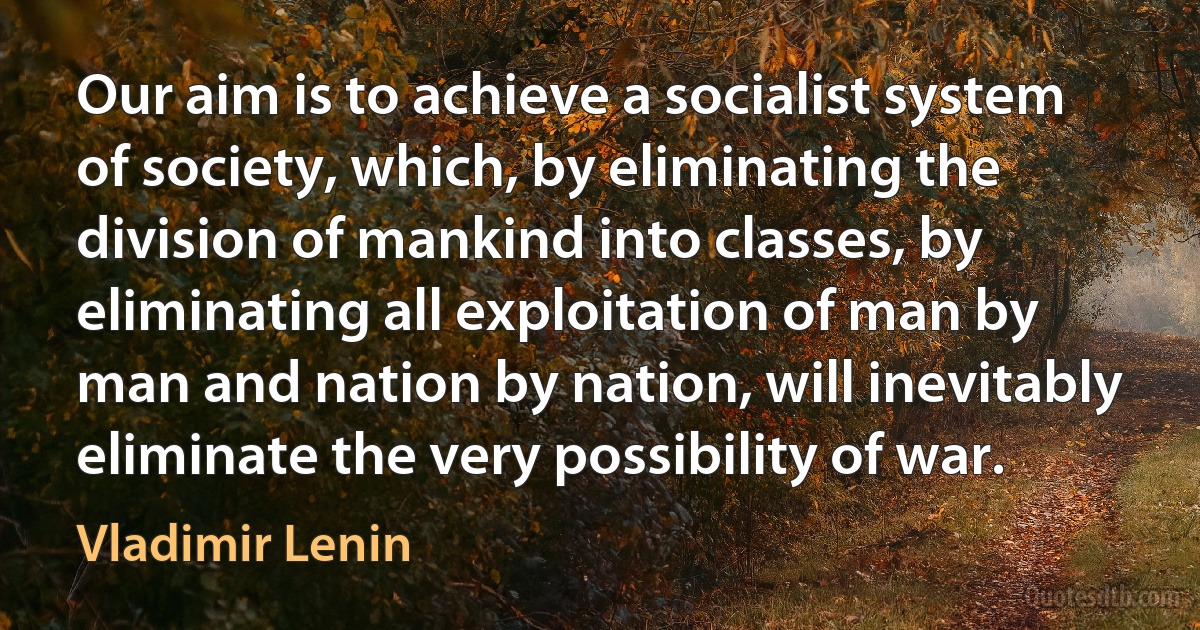 Our aim is to achieve a socialist system of society, which, by eliminating the division of mankind into classes, by eliminating all exploitation of man by man and nation by nation, will inevitably eliminate the very possibility of war. (Vladimir Lenin)