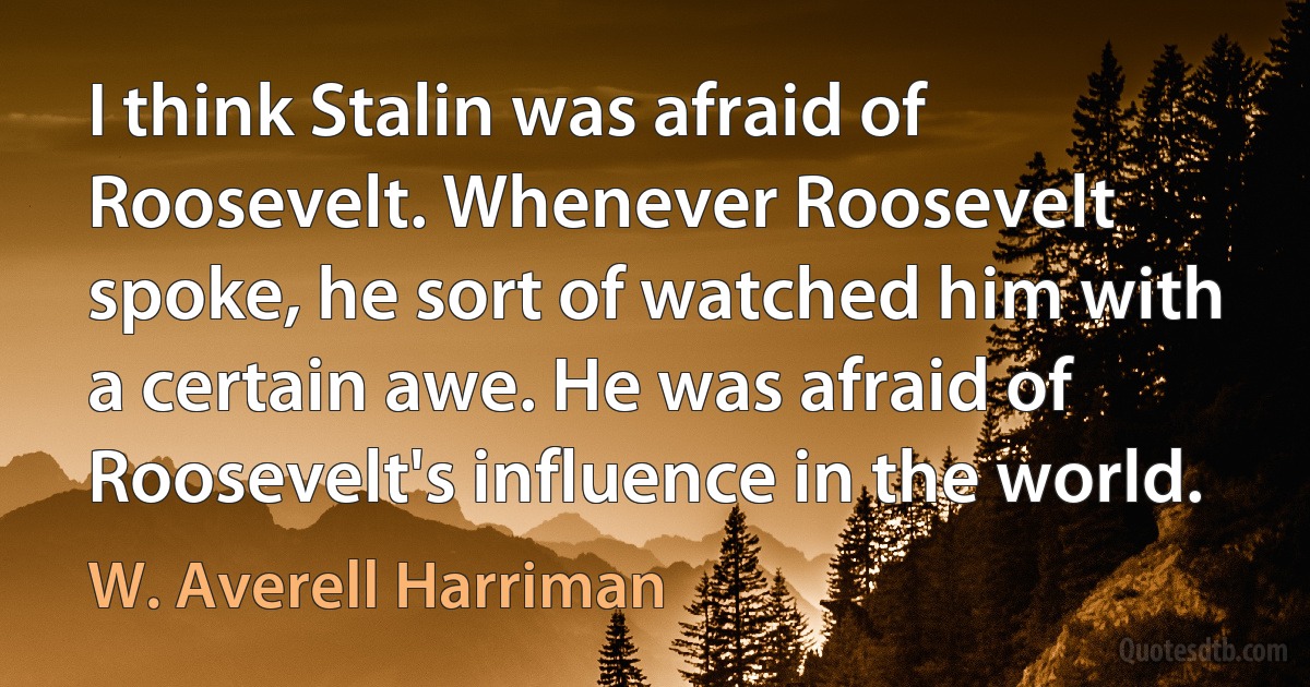 I think Stalin was afraid of Roosevelt. Whenever Roosevelt spoke, he sort of watched him with a certain awe. He was afraid of Roosevelt's influence in the world. (W. Averell Harriman)