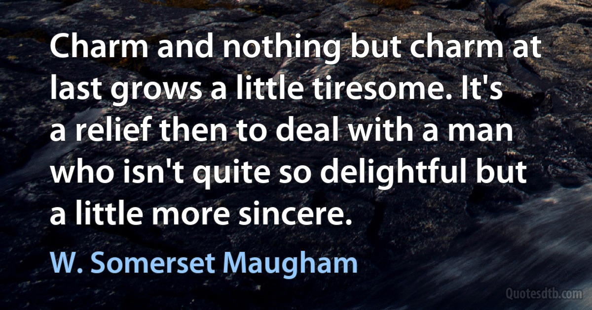 Charm and nothing but charm at last grows a little tiresome. It's a relief then to deal with a man who isn't quite so delightful but a little more sincere. (W. Somerset Maugham)