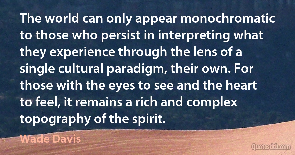 The world can only appear monochromatic to those who persist in interpreting what they experience through the lens of a single cultural paradigm, their own. For those with the eyes to see and the heart to feel, it remains a rich and complex topography of the spirit. (Wade Davis)