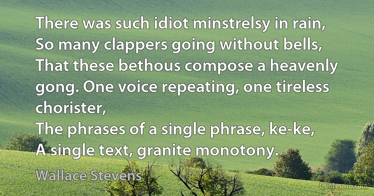 There was such idiot minstrelsy in rain,
So many clappers going without bells,
That these bethous compose a heavenly gong. One voice repeating, one tireless chorister,
The phrases of a single phrase, ke-ke,
A single text, granite monotony. (Wallace Stevens)