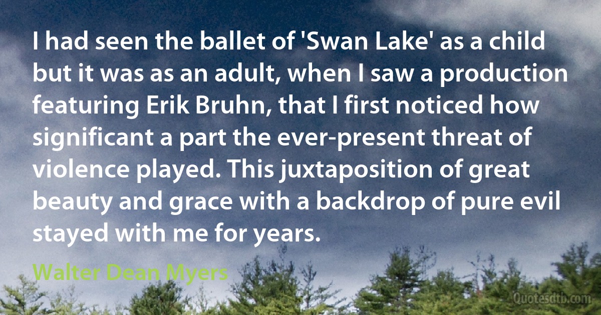 I had seen the ballet of 'Swan Lake' as a child but it was as an adult, when I saw a production featuring Erik Bruhn, that I first noticed how significant a part the ever-present threat of violence played. This juxtaposition of great beauty and grace with a backdrop of pure evil stayed with me for years. (Walter Dean Myers)