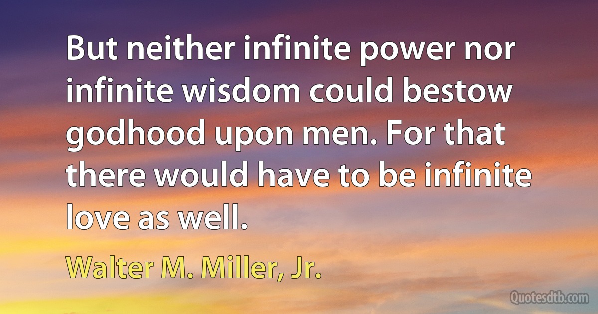 But neither infinite power nor infinite wisdom could bestow godhood upon men. For that there would have to be infinite love as well. (Walter M. Miller, Jr.)