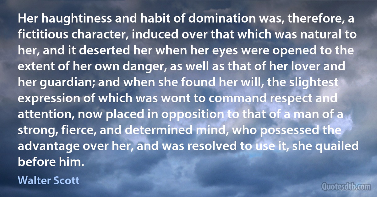 Her haughtiness and habit of domination was, therefore, a fictitious character, induced over that which was natural to her, and it deserted her when her eyes were opened to the extent of her own danger, as well as that of her lover and her guardian; and when she found her will, the slightest expression of which was wont to command respect and attention, now placed in opposition to that of a man of a strong, fierce, and determined mind, who possessed the advantage over her, and was resolved to use it, she quailed before him. (Walter Scott)