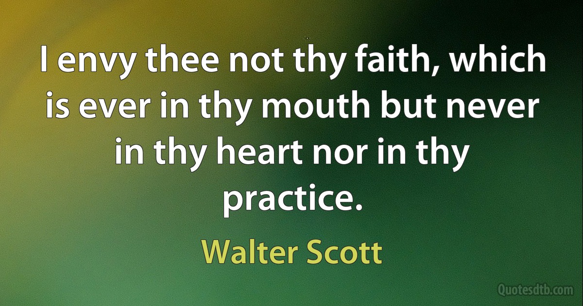 I envy thee not thy faith, which is ever in thy mouth but never in thy heart nor in thy practice. (Walter Scott)