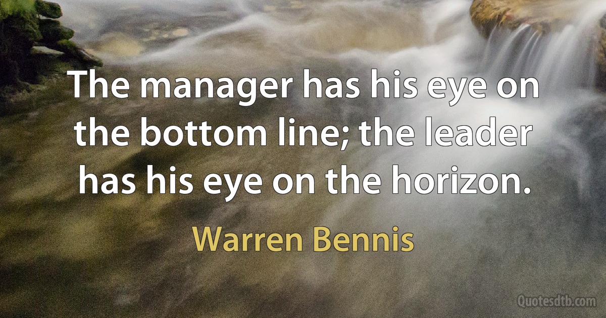 The manager has his eye on the bottom line; the leader has his eye on the horizon. (Warren Bennis)