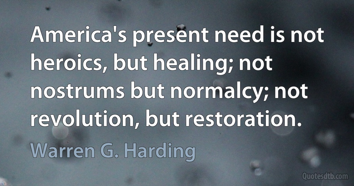 America's present need is not heroics, but healing; not nostrums but normalcy; not revolution, but restoration. (Warren G. Harding)