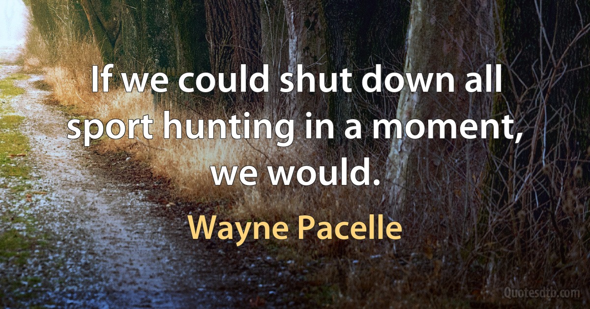 If we could shut down all sport hunting in a moment, we would. (Wayne Pacelle)