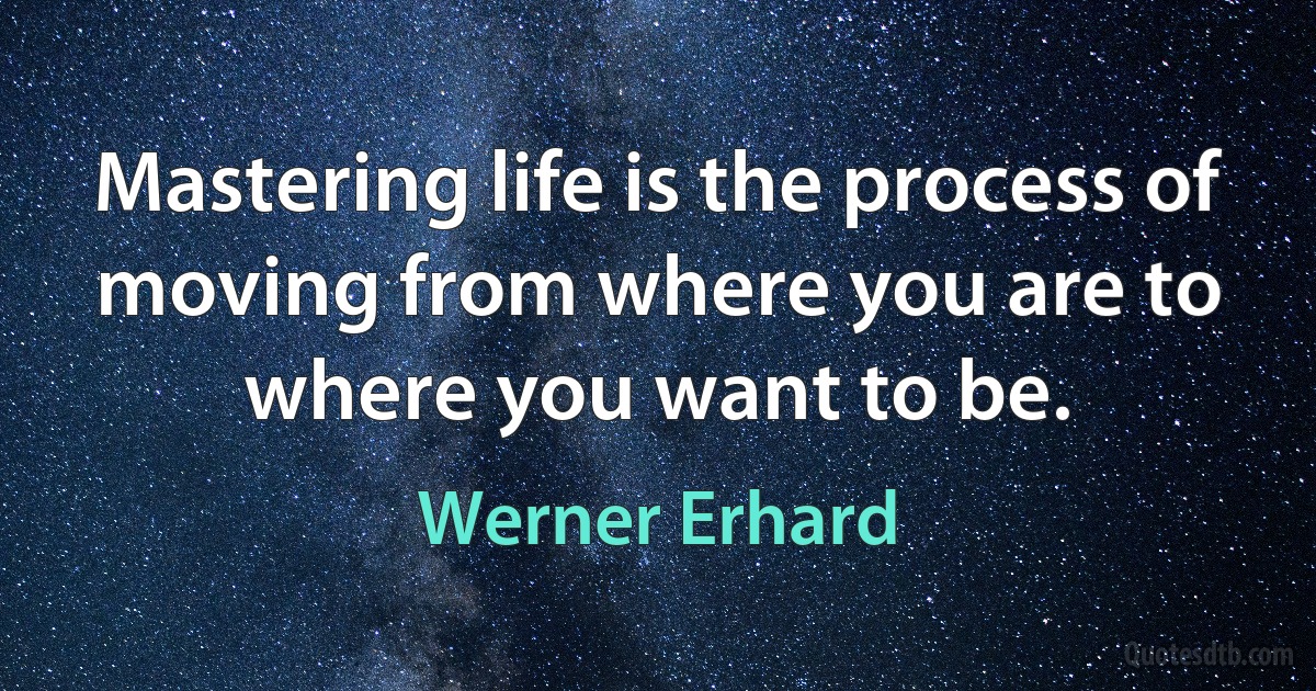 Mastering life is the process of moving from where you are to where you want to be. (Werner Erhard)