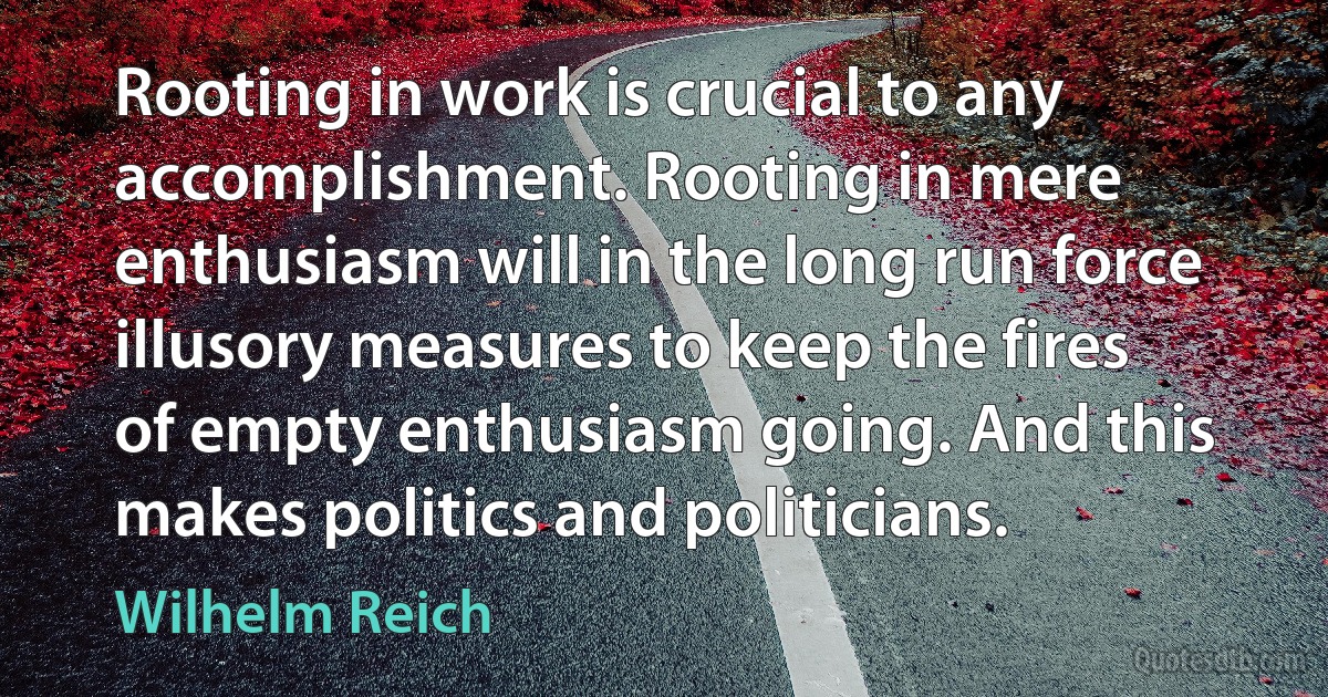 Rooting in work is crucial to any accomplishment. Rooting in mere enthusiasm will in the long run force illusory measures to keep the fires of empty enthusiasm going. And this makes politics and politicians. (Wilhelm Reich)