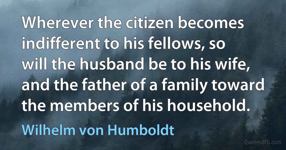 Wherever the citizen becomes indifferent to his fellows, so will the husband be to his wife, and the father of a family toward the members of his household. (Wilhelm von Humboldt)