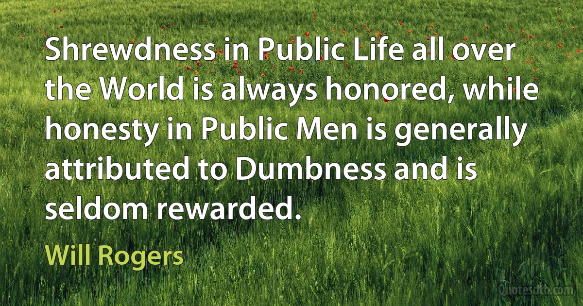 Shrewdness in Public Life all over the World is always honored, while honesty in Public Men is generally attributed to Dumbness and is seldom rewarded. (Will Rogers)