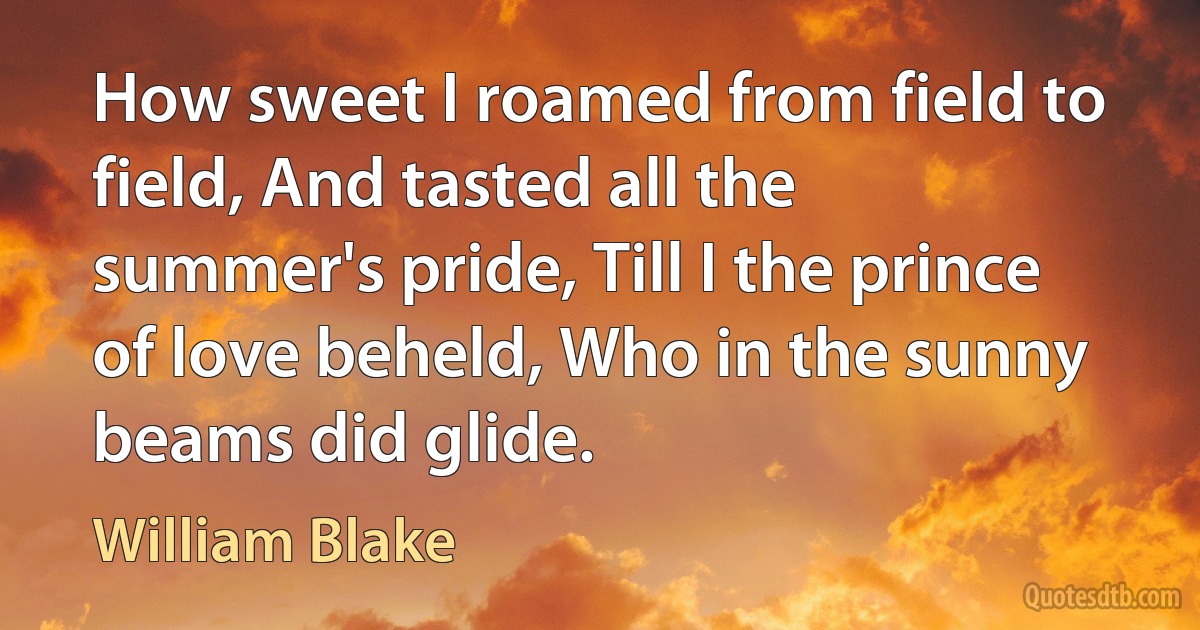 How sweet I roamed from field to field, And tasted all the summer's pride, Till I the prince of love beheld, Who in the sunny beams did glide. (William Blake)