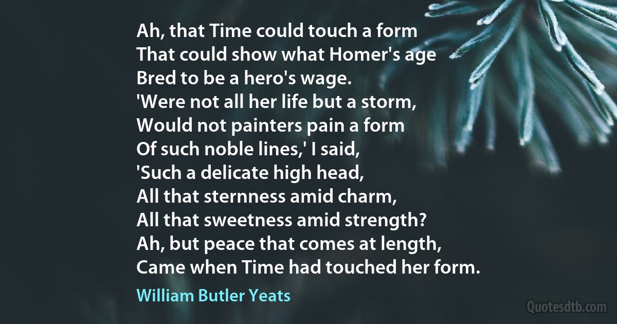 Ah, that Time could touch a form
That could show what Homer's age
Bred to be a hero's wage.
'Were not all her life but a storm,
Would not painters pain a form
Of such noble lines,' I said,
'Such a delicate high head,
All that sternness amid charm,
All that sweetness amid strength?
Ah, but peace that comes at length,
Came when Time had touched her form. (William Butler Yeats)