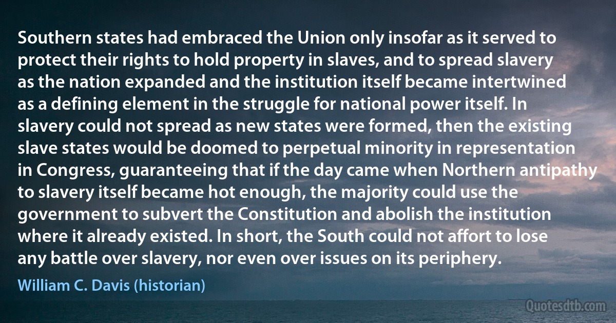 Southern states had embraced the Union only insofar as it served to protect their rights to hold property in slaves, and to spread slavery as the nation expanded and the institution itself became intertwined as a defining element in the struggle for national power itself. In slavery could not spread as new states were formed, then the existing slave states would be doomed to perpetual minority in representation in Congress, guaranteeing that if the day came when Northern antipathy to slavery itself became hot enough, the majority could use the government to subvert the Constitution and abolish the institution where it already existed. In short, the South could not affort to lose any battle over slavery, nor even over issues on its periphery. (William C. Davis (historian))